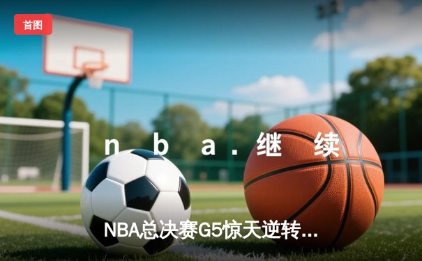 NBA总决赛G5惊天逆转：凯尔特人116-111险胜勇士，塔图姆狂砍34分率队抢下赛点
